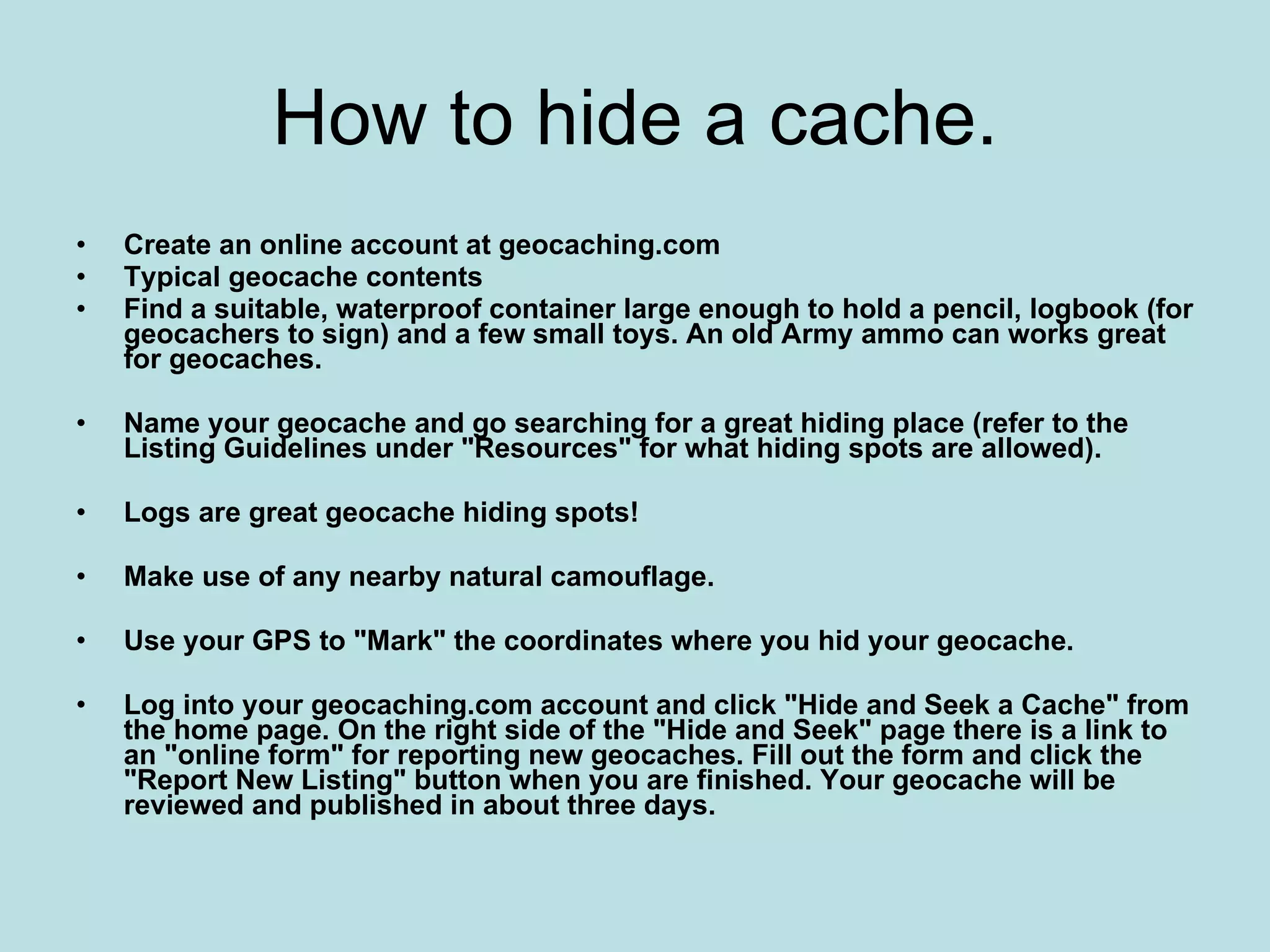 How to hide a cache.
•   Create an online account at geocaching.com
•   Typical geocache contents
•   Find a suitable, waterproof container large enough to hold a pencil, logbook (for
    geocachers to sign) and a few small toys. An old Army ammo can works great
    for geocaches.

•   Name your geocache and go searching for a great hiding place (refer to the
    Listing Guidelines under "Resources" for what hiding spots are allowed).

•   Logs are great geocache hiding spots!

•   Make use of any nearby natural camouflage.

•   Use your GPS to "Mark" the coordinates where you hid your geocache.

•   Log into your geocaching.com account and click "Hide and Seek a Cache" from
    the home page. On the right side of the "Hide and Seek" page there is a link to
    an "online form" for reporting new geocaches. Fill out the form and click the
    "Report New Listing" button when you are finished. Your geocache will be
    reviewed and published in about three days.
 