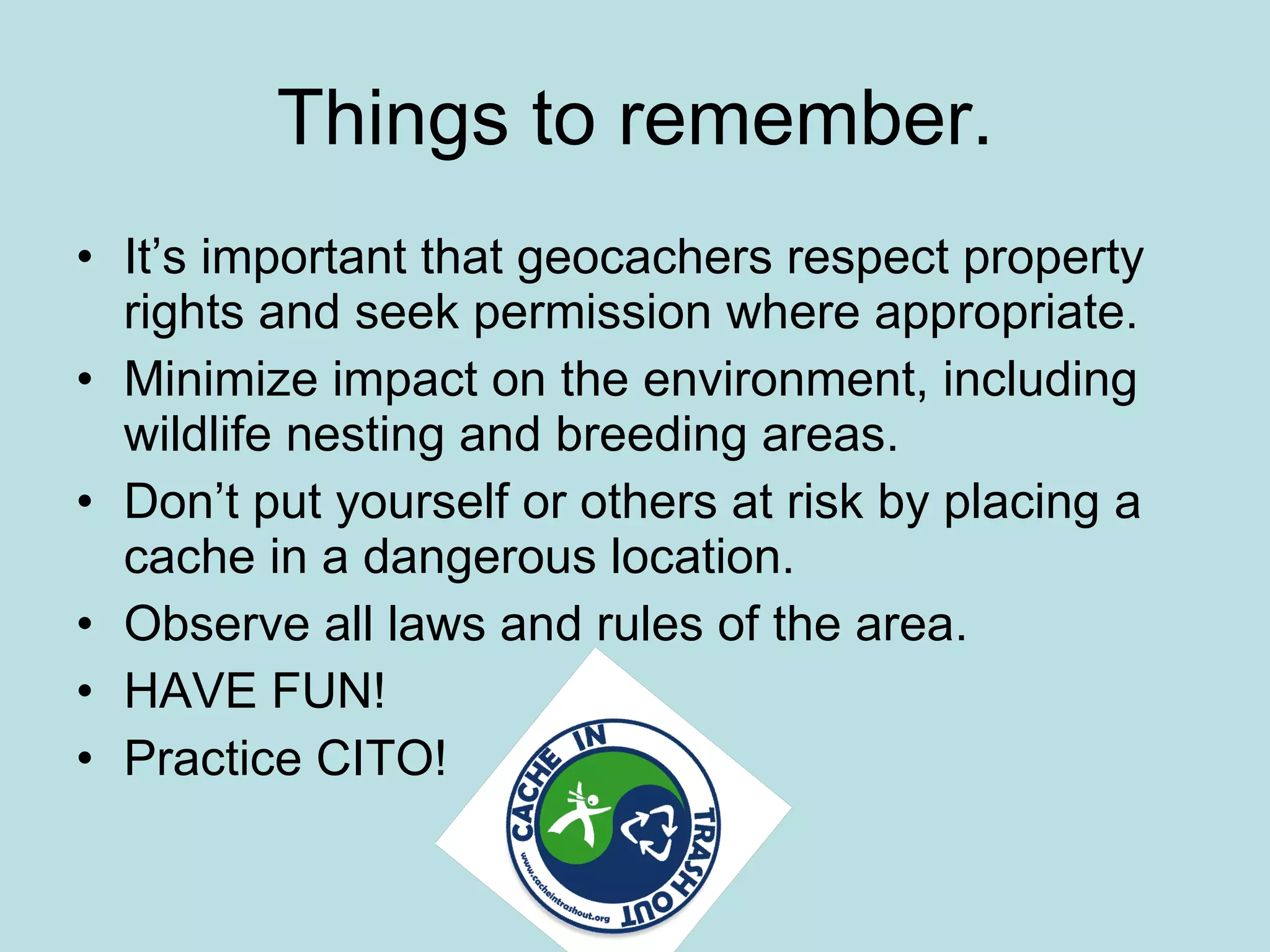Things to remember.
• It’s important that geocachers respect property
  rights and seek permission where appropriate.
• Minimize impact on the environment, including
  wildlife nesting and breeding areas.
• Don’t put yourself or others at risk by placing a
  cache in a dangerous location.
• Observe all laws and rules of the area.
• HAVE FUN!
• Practice CITO!
 