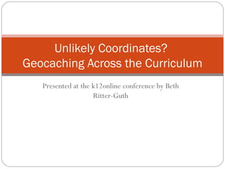 Presented at the k12online conference by Beth Ritter-Guth Unlikely Coordinates?  Geocaching Across the Curriculum 