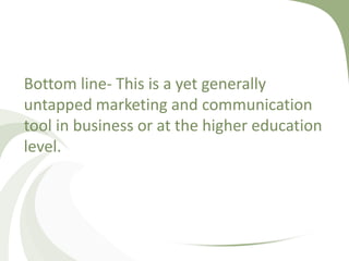 Bottom line- This is a yet generally untapped marketing and communication tool in business or at the higher education level.