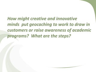 How might creative and innovative minds  put geocaching to work to draw in customers or raise awareness of academic programs?  What are the steps?