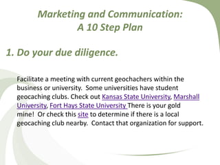 Marketing and Communication: A 10 Step Plan1. Do your due diligence.Facilitate a meeting with current geochachers within the business or university.  Some universities have student geocaching clubs. Check out Kansas State University, Marshall University, Fort Hays State University There is your gold mine!  Or check this site to determine if there is a local geocaching club nearby.  Contact that organization for support. 