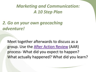 Marketing and Communication: A 10 Step Plan2. Go on your own geocaching adventure! Meet together afterwards to discuss as a group. Use the After Action Review (AAR) process- What did you expect to happen? What actually happened? What did you learn?
