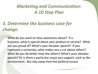 Marketing and Communication: A 10 Step Plan3. Determine the business case for change.What do you want to raise awareness about?  If a business, what is special about your product or service?  What are you proud of? What’s your elevator speech?  If you represent a university, what makes you a cut above others? What do you do better than the others? What’s your elevator speech? Or is there a particular cause you support, such as the environment.  But stay away from hot political issues! 