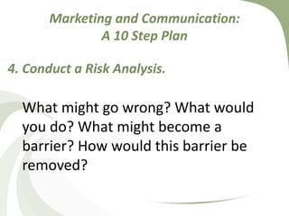 Marketing and Communication: A 10 Step Plan4. Conduct a Risk Analysis.What might go wrong? What would you do? What might become a barrier? How would this barrier be removed?