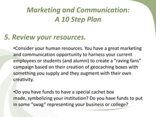 Marketing and Communication: A 10 Step Plan5. Review your resources. Consider your human resources. You have a great marketing and communication opportunity to harness your current employees or students (and alumni) to create a “raving fans” campaign based on their creation of geocaching boxes with something you supply and they augment with their own creativity.  