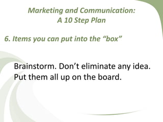Do you have funds to have a special cachet box made, symbolizing your institution? Do you have funds to put in some “swag” representing your business or college?Marketing and Communication: A 10 Step Plan6. Items you can put into the “box”Brainstorm. Don’t eliminate any idea. Put them all up on the board. 