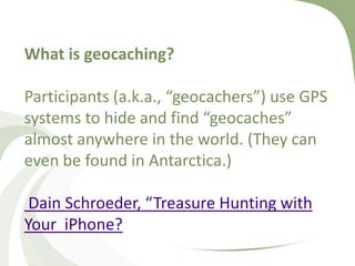 What is geocaching?Participants (a.k.a., “geocachers”) use GPS systems to hide and find “geocaches” almost anywhere in the world. (They can even be found in Antarctica.)Dain Schroeder, “Treasure Hunting with Your  iPhone?