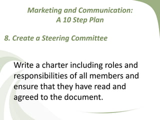 Marketing and Communication: A 10 Step Plan8. Create a Steering Committee Write a charter including roles and responsibilities of all members and ensure that they have read and agreed to the document.