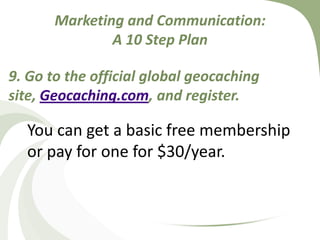 Marketing and Communication: A 10 Step Plan9. Go to the official global geocaching site, Geocaching.com, and register. You can get a basic free membership or pay for one for $30/year.