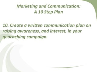 Marketing and Communication: A 10 Step Plan10. Create a written communication plan on raising awareness, and interest, in your geocaching campaign.