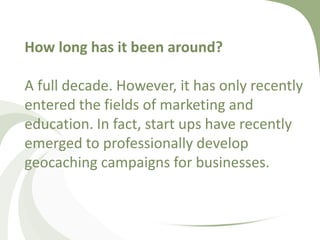 How long has it been around?A full decade. However, it has only recently entered the fields of marketing and education. In fact, start ups have recently emerged to professionally develop geocaching campaigns for businesses.