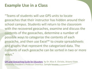 Example Use in a Class“Teams of students will use GPS units to locate geocaches that their instructor has hidden around their school campus. Students will return to the classroom with the recovered geocaches, examine and discuss the contents of the geocaches, determine a number of possible ways to categorize the contents of each geocache, and then use Excel™ to create spreadsheets and graphs that represent the categorized data. The contents of each geocache can be sorted in two or more ways.”GPS and Geocaching Guide for Educators  by Dr. Alice A. Christie, Arizona State University President’s Professor Emeritus. Sample lessons