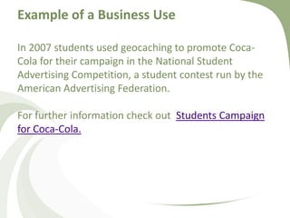 Example of a Business UseIn 2007 students used geocaching to promote Coca-Cola for their campaign in the National Student Advertising Competition, a student contest run by the American Advertising Federation. For further information check out  Students Campaign for Coca-Cola. 