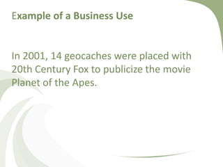 Example of a Business UseIn 2001, 14 geocaches were placed with 20th Century Fox to publicize the movie Planet of the Apes. 