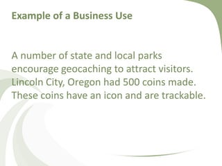 Example of a Business UseExample of a Business Use A number of state and local parks encourage geocaching to attract visitors. Lincoln City, Oregon had 500 coins made. These coins have an icon and are trackable.
