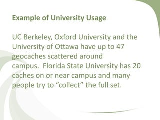 Example of University UsageUC Berkeley, Oxford University and the University of Ottawa have up to 47 geocaches scattered around campus.  Florida State University has 20 caches on or near campus and many people try to “collect” the full set. 