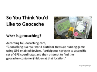So You Think You’d
Like to Geocache
What is geocaching?
According to Geocaching.com,
“Geocaching is a real-world oiutdoor treasure hunting game
using GPS-enabled devices. Participants navigate to a specific
set of GPS coordinates and then attempt to find the
geocache (container) hidden at that location.”
Image: Google Images
 