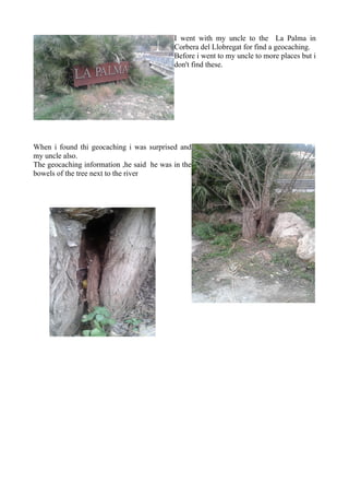 I went with my uncle to the La Palma in
Corbera del Llobregat for find a geocaching.
Before i went to my uncle to more places but i
don't find these.
When i found thi geocaching i was surprised and
my uncle also.
The geocaching information ,he said he was in the
bowels of the tree next to the river
 
