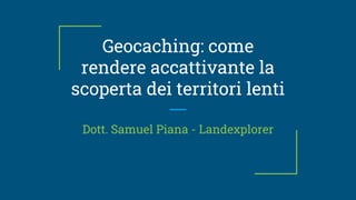 Geocaching: come
rendere accattivante la
scoperta dei territori lenti
Dott. Samuel Piana - Landexplorer
 
