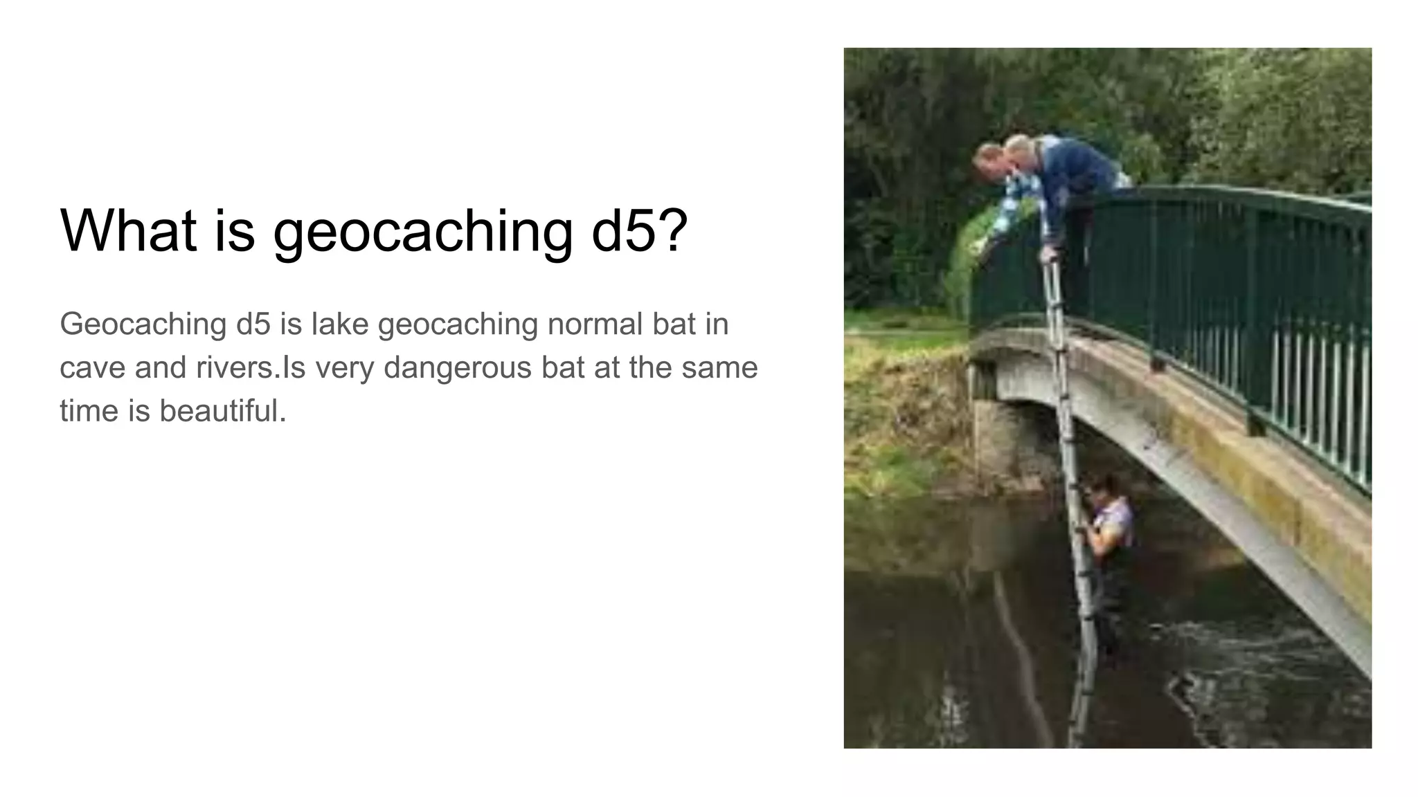 What is geocaching d5?
Geocaching d5 is lake geocaching normal bat in
cave and rivers.Is very dangerous bat at the same
time is beautiful.