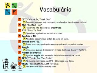 Vocabulário CITO  “Cache In, Trash Out” Enquanto procuras pela caixa vais recolhendo o lixo deixando no local. DNF  “Did Not Find” Registo no site de caixa não encontrada. FTF  “First To Find”  Quando és o primeiro a encontrar a caixa. GeoCoin e TB  Moedas e obejctos que andam de caixa em caixa. Ground Zero “GZ” Ponto zero das coordenadas exactas onde está escondida a caixa. Muggle Um pessoa que não é Geocacher, (tirado dos livros do  Harry Potter  ). Plunder ou Pirates Igual ao  Muggle , mas na versão de ladrão ou vandalo de caixas. TFTC  “Thanks For The Cache”. No mesmo significado que OPC – Obbrigado pela Caixa. TNLN  “Took Nothing, Left Nothing”. Não tirei nem deixei nada na caixa  