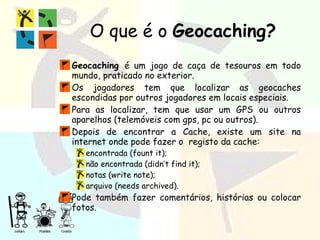 O que é o  Geocaching? Geocaching  é um jogo de caça de tesouros em todo mundo, praticado no exterior. Os jogadores tem que localizar as geocaches escondidas por outros jogadores em locais especiais. Para as localizar, tem que usar um GPS ou outros aparelhos (telemóveis com gps, pc ou outros). Depois de encontrar a Cache, existe um site na internet onde pode fazer o  registo da cache: encontrada (fount it); não encontrada (didn’t find it); notas (write note); arquivo (needs archived). Pode também fazer comentários, histórias ou colocar fotos. 