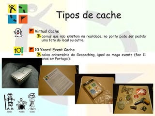 Tipos de cache Virtual Cache caixas que não existem na realidade, no ponto pode ser pedido uma foto do local ou outro. 10 Years! Event Cache caixa aniversário do Geocaching, igual ao mega evento (faz 11 anos em Portugal); 