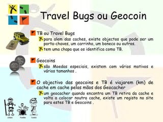 Travel Bugs ou Geocoin TB ou Travel Bugs para alem das caches, existe objectos que pode ser um porta-chaves, um carrinho, um boneco ou outros. tem uma chapa que os identifica como TB. Geocoins são Moedas especiais, existem com vários motivos e vários tamanhos . O objectivo das geocoins e TB é viajarem (km) de cache em cache pelas mãos dos Geocacher um geocacher quando encontra um TB retira da cache e volta a colocar noutra cache, existe um registo no site para estes TB e Geocoins . 