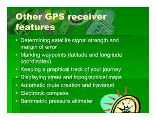 Other GPS receiver
features
Determining satellite signal strength and
margin of error
Marking waypoints (latitude and longitude
coordinates)
Keeping a graphical t k of your j
K    i          hi l track f       journey
Displaying street and topographical maps
Automatic route creation and traversal
Electronic compass
Barometric pressure altimeter
                                             11
 