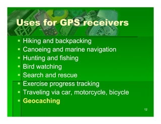 Uses for GPS receivers
 Hiking d backpacking
 Hiki and b k        ki
 Canoeing and marine navigation
 Hunting and fishing
 Bird watchingg
 Search and rescue
 Exercise progress tracking
 Traveling via car, motorcycle, bicycle
 Geocaching
                                          12
 