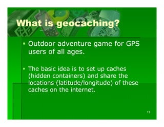 What is geocaching?

  Outdoor adventure game for GPS
  users of all ages.

  The basic idea is to set up caches
                            p
  (hidden containers) and share the
  locations (latitude/longitude) of these
  caches on the internet.
     h        h


                                            13
 