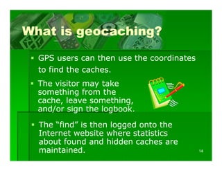 What is geocaching?

  GPS users can then use the coordinates
  to find the caches.
  The visitor may take
  something from the
            g
  cache, leave something,
  and/or sign the logbook.

  The “find” is then logged onto the
  Internet website where statistics
  about found and hidden caches are
   b tf      d    d hidd      h
  maintained.                              14
 