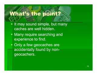 What s
What’s the point?
 It may sound simple, b t many
             d i l but
 caches are well hidden.
 Many require searching and
 experience to find.
 Only a few geocaches are
 accidentally found by non-
            y        y non-
 geocachers.

                                 15
 