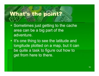 What s
What’s the point?

 Sometimes just getting to the cache
 area can be a big part of the
 adventure.
 It's one thing to see the latitude and
              g
 longitude plotted on a map, but it can
 be quite a task to figure out how to
      q               g
 get from here to there.

                                          16
 