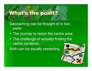 What s
What’s the point?

Geocaching can be thought of in two
 parts:
 The journey to reach the cache area.
 The challenge of actually finding the
 cache container.
Both can be equally rewarding
                    rewarding.


                                         17
 