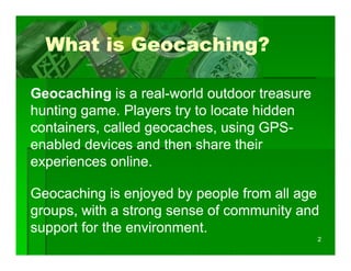 What is Geocaching?

Geocaching is a real-world outdoor treasure
                  real-
hunting game. Players try to locate hidden
containers, called geocaches, using GPS-
                                     GPS-
enabled devices and then share their
experiences online.

Geocaching is enjoyed by people from all age
groups, with a strong sense of community and
support for the environment.
                                              2
 