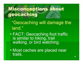 Misconceptions about
geocaching
 “Geocaching will damage the
 land.
 land ”
 FACT: Geocaching foot traffic
                     g
 is similar to hiking, trail
 walking, or bird watching.
        g,                   g
 Most caches are placed near
                 p
 trails.                         20
 
