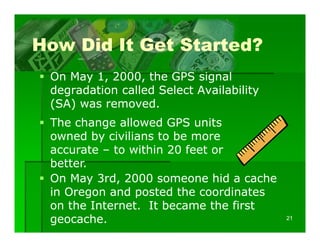 How Did It Get Started?
 On May 1 2000 the GPS signal
        1, 2000,
 degradation called Select Availability
 ( )
 (SA) was removed.
 The change allowed GPS units
 owned by civilians to be more
 accurate – to within 20 feet or
 better.
 On May 3rd, 2000 someone hid a cache
 in Oregon and posted the coordinates
 on the Internet. I became the first
     h I          It b        h fi
 geocache.                                21
 