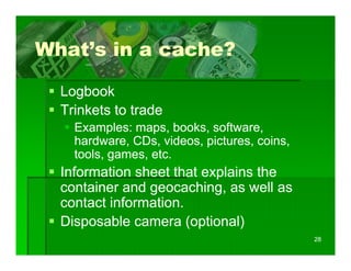 What s
What’s in a cache?

  Logbook
  Trinkets to trade
    Examples: maps, books, software,
    hardware, CDs, videos, pictures, coins,
    tools, games, etc.
    tools games etc
  Information sheet that explains the
  container and geocaching as well as
                geocaching,
  contact information.
  Disposable camera (optional)
                                              28
 
