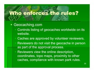 Who enforces the rules?

 Geocaching.com
  Controls listing of g
                 g geocaches worldwide on its
  website.
  Caches are approved by volunteer reviewers.
  Reviewers do not visit the geocache in person
  as part of the approval process.
  Reviewers view the online description,
  coordinates, topo maps, proximity to other
  caches, compliance with k
     h           li     ith known park rules.
                                     k l
                                              35
 