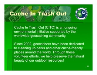Cache In Trash Out

 Cache In Trash Out (CITO) is an ongoing
 environmental initiative supported by the
                            pp       y
 worldwide geocaching community.

 Since 2002, geocachers have been dedicated
 to cleaning up parks and other cache-friendly
 places around the world Through these
                     world.
 volunteer efforts, we help preserve the natural
 beauty of our outdoor resources!
                                                   36
 