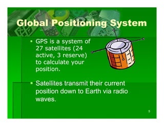 Global Positioning System
   GPS i a system of
        is            f
   27 satellites (24
   active, 3 reserve)
   active
   to calculate your
   position.

   Satellites transmit their current
   position down to Earth via radio
   waves.
                                       5
 
