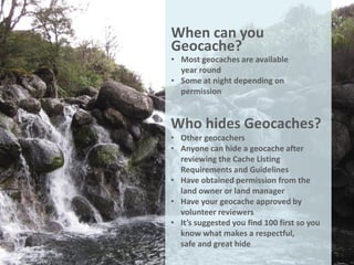 When can you
Geocache?
• Most geocaches are available
  year round
• Some at night depending on
  permission


Who hides Geocaches?
• Other geocachers
• Anyone can hide a geocache after
  reviewing the Cache Listing
  Requirements and Guidelines
• Have obtained permission from the
  land owner or land manager
• Have your geocache approved by
  volunteer reviewers
• It’s suggested you find 100 first so you
  know what makes a respectful,
  safe and great hide
 