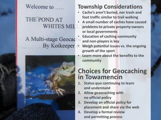 Township Considerations
• Cache’s aren’t buried, nor trash and
  foot traffic similar to trail walking
• A small number of caches have caused
  problems to private property owners
  or local governments
• Education of caching community
  and non-players is key
• Weigh potential issues vs. the ongoing
  growth of the sport
• Learn more about the benefits to the
  community

Choices for Geocaching
in Towamencin
1. Status quo continuing to learn
   and understand
2. Allow geaocaching with
   no official policy
3. Develop an official policy for
   placement and share via the web
4. Develop a formal review
   and permitting process
 