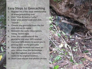Easy Steps to Geocaching
1. Register for a free basic membership
    at www.geocaching.com
2. Click “Hide & Seek a Cache”
3. Enter your postal code and click
    “search”
4. Choose any geocache from the list
    and click on its name
5. Research the cache (description,
    rating, recent logs)
6. Enter the coordinates of the
    geocache into your GPS receiver
7. Use your GPS device to assist you in
    getting close to the geocache
8. Once at the location rely more on
    your senses than the technology
9. Sign the logbook and return the
    cache to its original location
10. Share your stories and photos on line
 