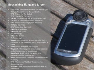 Geocaching Slang and Jargon
•   GZ (Ground Zero): Location when GPS notifies you
    that you have arrived at the coordinates.
•   TFTC (Thanks For The Cache)
•   TFTH (Thanks For The Hunt)
•   TNLNSL (Took Nothing Left Nothing Signed Log)
•   FTF (First To Find): First to find a new cache
•   GPSr (Global Positioning System Receiver)
•   DNF (Did Not Find)
•   BYOP (Bring Your Own Pen)
•   C&D (Cache and Dash)
•   PNG (Park and Grab)
•   TB (Travel Bug)
•   CO (Cache Owner)
•   PI (Poision Ivy)
•   Muggle: non-geocacher who accidentally finds a
    cache or is in the area when you're searching for a
    cache
•   SWAG: Trade items that are swapped
•   Waypoint: reference point for a physical location
    on Earth referenced by coordinates
•   Bison Tube: Small, cylindrical, water tight
    container used for micro caches.
•   Nano: smallest cache container, about the size of a
    blueberry
•   TPTB (The Powers That Be): Those who run
    Geocaching.com
•   Reviewer: Local volunteer who validates a cache
    submission
 
