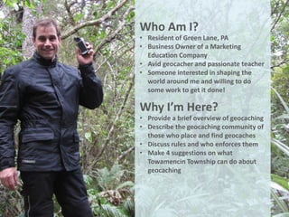 Who Am I?
• Resident of Green Lane, PA
• Business Owner of a Marketing
  Education Company
• Avid geocacher and passionate teacher
• Someone interested in shaping the
  world around me and willing to do
  some work to get it done!

Why I’m Here?
• Provide a brief overview of geocaching
• Describe the geocaching community of
  those who place and find geocaches
• Discuss rules and who enforces them
• Make 4 suggestions on what
  Towamencin Township can do about
  geocaching
 