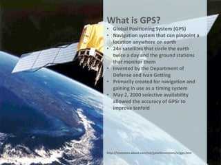 What is GPS?
• Global Positioning System (GPS)
• Navigation system that can pinpoint a
  location anywhere on earth
• 24+ satellites that circle the earth
  twice a day and the ground stations
  that monitor them
• Invented by the Department of
  Defense and Ivan Getting
• Primarily created for navigation and
  gaining in use as a timing system
• May 2, 2000 selective availability
  allowed the accuracy of GPSr to
  improve tenfold




http://inventors.about.com/od/gstartinventions/a/gps.htm
 