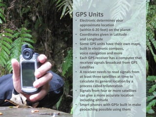 GPS Units
• Electronic determines your
  approximate location
  (within 6-20 feet) on the planet
• Coordinates given in Latitude
  and Longitude
• Some GPS units have their own maps,
  built in electronic compass,
  voice navigation and more
• Each GPS receiver has a computer that
  receives signals broadcast from GPS
  satellites
• A receiver needs to read signals from
  at least three satellites at time to
  calculate its general location by a
  process called trilateration
• Signals from four or more satellites
  can give a more accurate location
  including altitude
• Smart phones with GPSr built in make
  geocaching possible using them
 